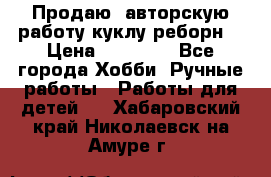 Продаю  авторскую работу куклу-реборн  › Цена ­ 27 000 - Все города Хобби. Ручные работы » Работы для детей   . Хабаровский край,Николаевск-на-Амуре г.